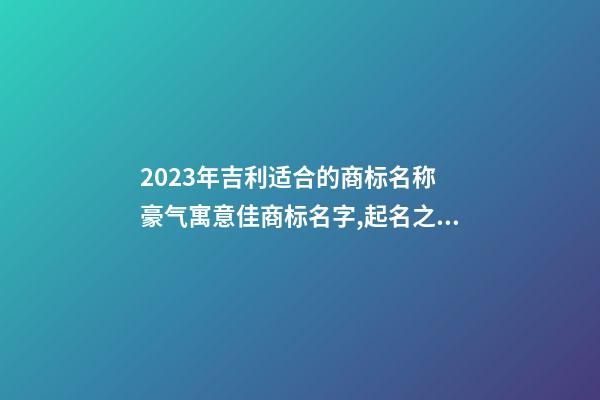 2023年吉利适合的商标名称 豪气寓意佳商标名字,起名之家-第1张-商标起名-玄机派